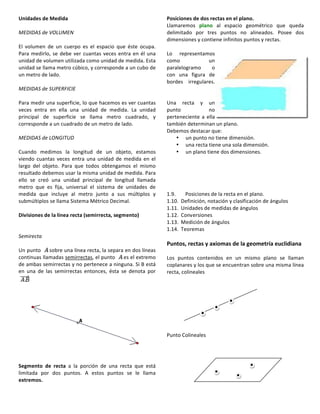 Unidades	
  de	
  Medida	
  
	
  
MEDIDAS	
  de	
  VOLUMEN	
  
	
  	
  
El	
   volumen	
   de	
   un	
   cuerpo	
   es	
   el	
   espacio	
   que	
   éste	
   ocupa.	
  
Para	
  medirlo,	
  se	
  debe	
  ver	
  cuantas	
  veces	
  entra	
  en	
  él	
  una	
  
unidad	
  de	
  volumen	
  utilizada	
  como	
  unidad	
  de	
  medida.	
  Esta	
  
unidad	
  se	
  llama	
  metro	
  cúbico,	
  y	
  corresponde	
  a	
  un	
  cubo	
  de	
  
un	
  metro	
  de	
  lado.	
  
	
  
MEDIDAS	
  de	
  SUPERFICIE	
  
	
  	
  
Para	
  medir	
  una	
  superficie,	
  lo	
  que	
  hacemos	
  es	
  ver	
  cuantas	
  
veces	
   entra	
   en	
   ella	
   una	
   unidad	
   de	
   medida.	
   La	
   unidad	
  
principal	
   de	
   superficie	
   se	
   llama	
   metro	
   cuadrado,	
   y	
  
corresponde	
  a	
  un	
  cuadrado	
  de	
  un	
  metro	
  de	
  lado.	
  
	
  
MEDIDAS	
  de	
  LONGITUD	
  
	
  	
  
Cuando	
   medimos	
   la	
   longitud	
   de	
   un	
   objeto,	
   estamos	
  
viendo	
  cuantas	
  veces	
  entra	
  una	
  unidad	
  de	
  medida	
  en	
  el	
  
largo	
   del	
   objeto.	
   Para	
   que	
   todos	
   obtengamos	
   el	
   mismo	
  
resultado	
  debemos	
  usar	
  la	
  misma	
  unidad	
  de	
  medida.	
  Para	
  
ello	
   se	
   creó	
   una	
   unidad	
   principal	
   de	
   longitud	
   llamada	
  
metro	
   que	
   es	
   fija,	
   universal	
   el	
   sistema	
   de	
   unidades	
   de	
  
medida	
   que	
   incluye	
   al	
   metro	
   junto	
   a	
   sus	
   múltiplos	
   y	
  
submúltiplos	
  se	
  llama	
  Sistema	
  Métrico	
  Decimal.	
  
	
  
Divisiones	
  de	
  la	
  línea	
  recta	
  (semirrecta,	
  segmento)	
  
	
  
	
  
Semirecta	
  
	
  
Un	
  punto	
   sobre	
  una	
  línea	
  recta,	
  la	
  separa	
  en	
  dos	
  líneas	
  
continuas	
  llamadas	
  semirrectas,	
  el	
  punto	
   es	
  el	
  extremo	
  
de	
  ambas	
  semirrectas	
  y	
  no	
  pertenece	
  a	
  ninguna.	
  Si	
  B	
  está	
  
en	
   una	
   de	
   las	
   semirrectas	
   entonces,	
   ésta	
   se	
   denota	
   por	
  
	
  
	
  
	
  
	
  
	
  
	
  
Segmento	
   de	
   recta	
   a	
   la	
   porción	
   de	
   una	
   recta	
   que	
   está	
  
limitada	
   por	
   dos	
   puntos.	
   A	
   estos	
   puntos	
   se	
   le	
   llama	
  
extremos.	
  
	
  	
  
Posiciones	
  de	
  dos	
  rectas	
  en	
  el	
  plano.	
  
Llamaremos	
   plano	
   al	
   espacio	
   geométrico	
   que	
   queda	
  
delimitado	
   por	
   tres	
   puntos	
   no	
   alineados.	
   Posee	
   dos	
  
dimensiones	
  y	
  contiene	
  infinitos	
  puntos	
  y	
  rectas.	
  
	
  
Lo	
   representamos	
  
como	
   un	
  
paralelogramo	
   o	
  
con	
   una	
   figura	
   de	
  
bordes	
   irregulares.	
  
	
  
	
  
Una	
   recta	
   y	
   un	
  
punto	
   no	
  
perteneciente	
  a	
  ella	
  
también	
  determinan	
  un	
  plano.	
  
Debemos	
  destacar	
  que:	
  	
  
• un	
  punto	
  no	
  tiene	
  dimensión.	
  	
  
• una	
  recta	
  tiene	
  una	
  sola	
  dimensión.	
  	
  
• un	
  plano	
  tiene	
  dos	
  dimensiones.	
  
	
  	
  
	
  
	
  
	
  
	
  
1.9.	
  	
   Posiciones	
  de	
  la	
  recta	
  en	
  el	
  plano.	
  
1.10.	
   Definición,	
  notación	
  y	
  clasificación	
  de	
  ángulos	
  
1.11.	
   Unidades	
  de	
  medidas	
  de	
  ángulos	
  
1.12.	
   Conversiones	
  
1.13.	
   Medición	
  de	
  ángulos	
  
1.14.	
   Teoremas	
  
	
  
Puntos,	
  rectas	
  y	
  axiomas	
  de	
  la	
  geometría	
  euclidiana	
  
	
  
Los	
   puntos	
   contenidos	
   en	
   un	
   mismo	
   plano	
   se	
   llaman	
  
coplanares	
  y	
  los	
  que	
  se	
  encuentran	
  sobre	
  una	
  misma	
  línea	
  
recta,	
  colineales	
  
	
  
	
  
	
  
	
  
	
  
	
  
	
  
	
  
Punto	
  Colineales	
  
	
  
	
  
	
  
	
  
	
  
	
  
	
  
 