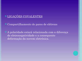  LIGAÇÔES COVALENTES
 Compartilhamento de pares de elétrons
 A polaridade estará relacionada com a diferença
de eletronegatividade e a consequente
deformação da nuvem eletrônica.
 