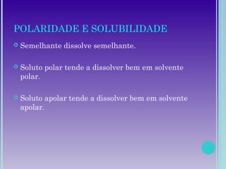 POLARIDADE E SOLUBILIDADE
 Semelhante dissolve semelhante.
 Soluto polar tende a dissolver bem em solvente
polar.
 Soluto apolar tende a dissolver bem em solvente
apolar.
 