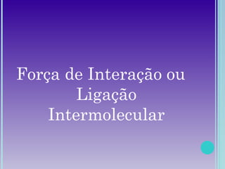 Força de Interação ou
Ligação
Intermolecular
 