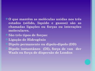  O que mantêm as moléculas unidas nos três
estados (sólido, líquido e gasoso) são as
chamadas ligações ou forças ou interações
moleculares.
 São três tipos de forças:
 Ligação de Hidrogênio
 Dipolo permanente ou dipolo-dipolo (DD)
 Dipolo instantâneo (DI), força de van der
Waals ou força de dispersão de London
 