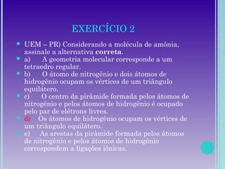 EXERCÍCIO 2
 UEM – PR) Considerando a molécula de amônia,
assinale a alternativa correta.
 a)      A geometria molecular corresponde a um
tetraedro regular.
 b)      O átomo de nitrogênio e dois átomos de
hidrogênio ocupam os vértices de um triângulo
equilátero.
 c)      O centro da pirâmide formada pelos átomos de
nitrogênio e pelos átomos de hidrogênio é ocupado
pelo par de elétrons livres.
 d)    Os átomos de hidrogênio ocupam os vértices de
um triângulo equilátero.
 e)     As arestas da pirâmide formada pelos átomos
de nitrogênio e pelos átomos de hidrogênio
correspondem a ligações iônicas.
 