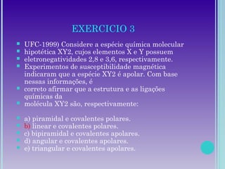 EXERCICIO 3
 UFC-1999) Considere a espécie química molecular
 hipotética XY2, cujos elementos X e Y possuem
 eletronegatividades 2,8 e 3,6, respectivamente.
 Experimentos de susceptibilidade magnética
indicaram que a espécie XY2 é apolar. Com base
nessas informações, é
 correto afirmar que a estrutura e as ligações
químicas da
 molécula XY2 são, respectivamente:
 a) piramidal e covalentes polares.
 b) linear e covalentes polares.
 c) bipiramidal e covalentes apolares.
 d) angular e covalentes apolares.
 e) triangular e covalentes apolares.
 