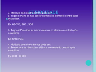 CURIOSIDADE
 (
3. Molécula com quatro átomos pode ser:
a. Trigonal Plana se não sobrar elétrons no elemento central após
estabilizar.
Ex: H2CO3; BH3 ; SO3
b. Trigonal Piramidal se sobrar elétrons no elemento central após
estabilizar.
Ex: NH3; PCl3
4. Molécula com cinco átomos pode ser:
a. Tetraédrica se não sobrar elétrons no elemento central após
estabilizar.
Ex: CH4 ; CH3Cl
 
