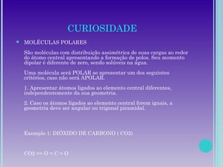 CURIOSIDADE
 MOLÉCULAS POLARES
São moléculas com distribuição assimétrica de suas cargas ao redor
do átomo central apresentando a formação de polos. Seu momento
dipolar é diferente de zero, sendo solúveis na água.
Uma molécula será POLAR se apresentar um dos seguintes
critérios, caso não será APOLAR.
1. Apresentar átomos ligados ao elemento central diferentes,
independentemente da sua geometria.
2. Caso os átomos ligados ao elemento central forem iguais, a
geometria deve ser angular ou trigonal piramidal.
Exemplo 1: DIÓXIDO DE CARBONO ( CO2)
CO2 => O = C = O
 