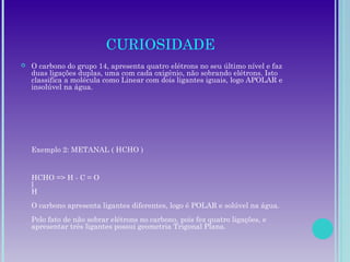 CURIOSIDADE
 O carbono do grupo 14, apresenta quatro elétrons no seu último nível e faz
duas ligações duplas, uma com cada oxigênio, não sobrando elétrons. Isto
classifica a molécula como Linear com dois ligantes iguais, logo APOLAR e
insolúvel na água.
Exemplo 2: METANAL ( HCHO )
HCHO => H - C = O
l
H
O carbono apresenta ligantes diferentes, logo é POLAR e solúvel na água.
Pelo fato de não sobrar elétrons no carbono, pois fez quatro ligações, e
apresentar três ligantes possui geometria Trigonal Plana.
 