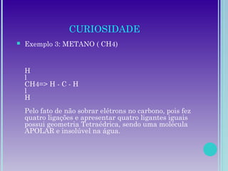 CURIOSIDADE
 Exemplo 3: METANO ( CH4)
H
l
CH4=> H - C - H
l
H
Pelo fato de não sobrar elétrons no carbono, pois fez
quatro ligações e apresentar quatro ligantes iguais
possui geometria Tetraédrica, sendo uma molécula
APOLAR e insolúvel na água.
 