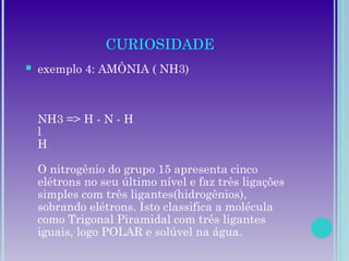 CURIOSIDADE
 exemplo 4: AMÔNIA ( NH3)
NH3 => H - N - H
l
H
O nitrogênio do grupo 15 apresenta cinco
elétrons no seu último nível e faz três ligações
simples com três ligantes(hidrogênios),
sobrando elétrons. Isto classifica a molécula
como Trigonal Piramidal com três ligantes
iguais, logo POLAR e solúvel na água.
 