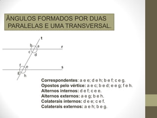 ÂNGULOS FORMADOS POR DUAS
PARALELAS E UMA TRANSVERSAL.
t
b
c
f
g

e

a

r

d
s

h
Correspondentes: a e e; d e h; b e f; c e g.
Opostos pelo vértice: a e c; b e d; e e g; f e h.
Alternos internos: d e f; c e e.
Alternos externos: a e g; b e h.
Colaterais internos: d e e; c e f.
Colaterais externos: a e h; b e g.

 