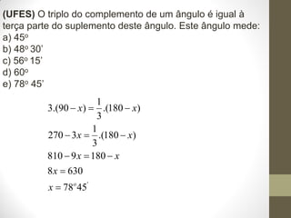(UFES) O triplo do complemento de um ângulo é igual à
terça parte do suplemento deste ângulo. Este ângulo mede:
a) 45o
b) 48o 30’
c) 56o 15’
d) 60o
e) 78o 45’

1
3.(90  x)  .(180  x)
3
1
270  3 x  .(180  x)
3
810  9 x  180  x
8 x  630
x  78o 45'

 