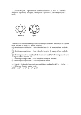 33. (Ufscar) A figura 1 representa um determinado encaixe no plano de 7 ladrilhos
poligonais regulares (1 hexágono, 2 triângulos, 4 quadrados), sem sobreposições e
cortes.
Em relação aos 6 ladrilhos triangulares colocados perfeitamente nos espaços da figura 1,
como indicado na figura 2, é correto dizer que
a) 2 são triângulos eqüiláteros e 4 são triângulos isósceles de ângulo da base medindo
15°.
b) 2 são triângulos eqüiláteros e 4 são triângulos isósceles de ângulo da base medindo
30°.
c) 2 são triângulos isósceles de ângulo da base medindo 50° e 4 são triângulos isósceles
de ângulo da base medindo 30°.
d) 2 são triângulos eqüiláteros e 4 são triângulos retângulos isósceles.
e) 2 são triângulos eqüiláteros e 4 são triângulos escalenos.
34. (Puc-rio ) Os ângulos internos de um quadrilátero medem 3x - 45, 2x + 10, 2x + 15
e x + 20 graus. O menor ângulo mede:
a) 90° b) 65° c) 45° d) 105° e) 80°
 