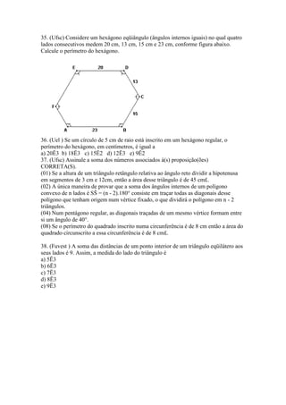35. (Ufsc) Considere um hexágono eqüiângulo (ângulos internos iguais) no qual quatro
lados consecutivos medem 20 cm, 13 cm, 15 cm e 23 cm, conforme figura abaixo.
Calcule o perímetro do hexágono.
36. (Uel ) Se um círculo de 5 cm de raio está inscrito em um hexágono regular, o
perímetro do hexágono, em centímetros, é igual a
a) 20Ë3 b) 18Ë3 c) 15Ë2 d) 12Ë3 e) 9Ë2
37. (Ufsc) Assinale a soma dos números associados à(s) proposição(ões)
CORRETA(S).
(01) Se a altura de um triângulo retângulo relativa ao ângulo reto dividir a hipotenusa
em segmentos de 3 cm e 12cm, então a área desse triângulo é de 45 cm£.
(02) A única maneira de provar que a soma dos ângulos internos de um polígono
convexo de n lados é SŠ = (n - 2).180° consiste em traçar todas as diagonais desse
polígono que tenham origem num vértice fixado, o que dividirá o polígono em n - 2
triângulos.
(04) Num pentágono regular, as diagonais traçadas de um mesmo vértice formam entre
si um ângulo de 40°.
(08) Se o perímetro do quadrado inscrito numa circunferência é de 8 cm então a área do
quadrado circunscrito a essa circunferência é de 8 cm£.
38. (Fuvest ) A soma das distâncias de um ponto interior de um triângulo eqüilátero aos
seus lados é 9. Assim, a medida do lado do triângulo é
a) 5Ë3
b) 6Ë3
c) 7Ë3
d) 8Ë3
e) 9Ë3
 
