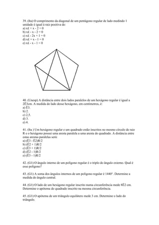 39. (Ita) O comprimento da diagonal de um pentágono regular de lado medindo 1
unidade é igual à raiz positiva de:
a) x£ + x - 2 = 0
b) x£ - x - 2 = 0
c) x£ - 2x + 1 = 0
d) x£ + x - 1 = 0
e) x£ - x - 1 = 0
40. (Unesp) A distância entre dois lados paralelos de um hexágono regular é igual a
2Ë3cm. A medida do lado desse hexágono, em centímetros, é:
a) Ë3.
b) 2.
c) 2,5.
d) 3.
e) 4.
41. (Ita ) Um hexágono regular e um quadrado estão inscritos no mesmo círculo de raio
R e o hexágono possui uma aresta paralela a uma aresta do quadrado. A distância entre
estas arestas paralelas será:
a) (Ë3 - Ë2)R/2
b) (Ë2 + 1)R/2
c) (Ë3 + 1)R/2
d) (Ë2 - 1)R/2
e) (Ë3 - 1)R/2
42. (G1) O ângulo interno de um polígono regular é o triplo do ângulo externo. Qual é
esse polígono?
43. (G1) A soma dos ângulos internos de um polígono regular é 1440°. Determine a
medida do ângulo central.
44. (G1) O lado de um hexágono regular inscrito numa circunferência mede 8Ë2 cm.
Determine o apótema do quadrado inscrito na mesma circunferência.
45. (G1) O apótema de um triângulo equilátero mede 3 cm. Determine o lado do
triângulo.
 