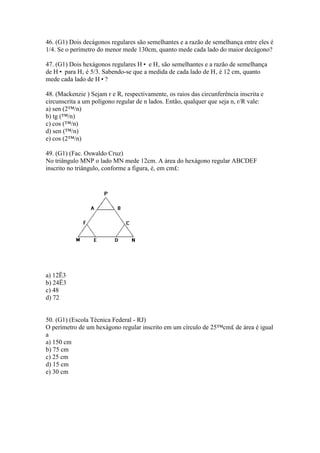 46. (G1) Dois decágonos regulares são semelhantes e a razão de semelhança entre eles é
1/4. Se o perímetro do menor mede 130cm, quanto mede cada lado do maior decágono?
47. (G1) Dois hexágonos regulares H• e H‚ são semelhantes e a razão de semelhança
de H• para H‚ é 5/3. Sabendo-se que a medida de cada lado de H‚ é 12 cm, quanto
mede cada lado de H•?
48. (Mackenzie ) Sejam r e R, respectivamente, os raios das circunferência inscrita e
circunscrita a um polígono regular de n lados. Então, qualquer que seja n, r/R vale:
a) sen (2™/n)
b) tg (™/n)
c) cos (™/n)
d) sen (™/n)
e) cos (2™/n)
49. (G1) (Fac. Oswaldo Cruz)
No triângulo MNP o lado MN mede 12cm. A área do hexágono regular ABCDEF
inscrito no triângulo, conforme a figura, é, em cm£:
a) 12Ë3
b) 24Ë3
c) 48
d) 72
50. (G1) (Escola Técnica Federal - RJ)
O perímetro de um hexágono regular inscrito em um círculo de 25™cm£ de área é igual
a
a) 150 cm
b) 75 cm
c) 25 cm
d) 15 cm
e) 30 cm
 