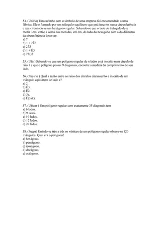 54. (Unirio) Um carimbo com o símbolo de uma empresa foi encomendado a uma
fábrica. Ele é formado por um triângulo equilátero que está inscrito numa circunferência
e que circunscreve um hexágono regular. Sabendo-se que o lado do triângulo deve
medir 3cm, então a soma das medidas, em cm, do lado do hexágono com a do diâmetro
da circunferência deve ser:
a) 7
b) 1 + 2Ë3
c) 2Ë3
d) 1 + Ë3
e) 77/32
55. (Ufu ) Sabendo-se que um polígono regular de n lados está inscrito num círculo de
raio 1 e que o polígono possui 9 diagonais, encontre a medida do comprimento de seu
lado.
56. (Puc-rio ) Qual a razão entre os raios dos círculos circunscrito e inscrito de um
triângulo eqüilátero de lado a?
a) 2.
b) Ë3.
c) Ë2.
d) 3a.
e) Ë(3a£).
57. (Ufscar ) Um polígono regular com exatamente 35 diagonais tem
a) 6 lados.
b) 9 lados.
c) 10 lados.
d) 12 lados.
e) 20 lados.
58. (Pucpr) Unindo-se três a três os vértices de um polígono regular obteve-se 120
triângulos. Qual era o polígono?
a) hexágono.
b) pentágono.
c) icoságono.
d) decágono.
e) octógono.
 