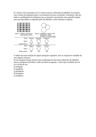 61. (Enem ) Na construção civil, é muito comum a utilização de ladrilhos ou azulejos
com a forma de polígonos para o revestimento de pisos ou paredes. Entretanto, não são
todas as combinações de polígonos que se prestam a pavimentar uma superfície plana,
sem que haja falhas ou superposições de ladrilhos, como ilustram as figuras:
A tabela traz uma relação de alguns polígonos regulares, com as respectivas medidas de
seus ângulos internos.
Se um arquiteto deseja utilizar uma combinação de dois tipos diferentes de ladrilhos
entre os polígonos da tabela, sendo um deles octogonal, o outro tipo escolhido deverá
ter a forma de um
a) triângulo.
b) quadrado.
c) pentágono.
d) hexágono.
e) eneágono.
 