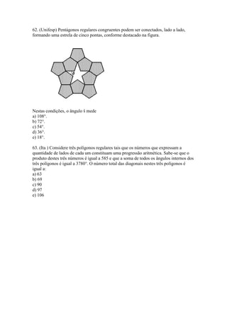 62. (Unifesp) Pentágonos regulares congruentes podem ser conectados, lado a lado,
formando uma estrela de cinco pontas, conforme destacado na figura.
Nestas condições, o ângulo š mede
a) 108°.
b) 72°.
c) 54°.
d) 36°.
e) 18°.
63. (Ita ) Considere três polígonos regulares tais que os números que expressam a
quantidade de lados de cada um constituam uma progressão aritmética. Sabe-se que o
produto destes três números é igual a 585 e que a soma de todos os ângulos internos dos
três polígonos é igual a 3780°. O número total das diagonais nestes três polígonos é
igual a:
a) 63
b) 69
c) 90
d) 97
e) 106
 