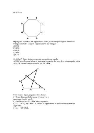 64. (Ufes )
O polígono ABCDEFGH, representado acima, é um octógono regular. Dentre os
triângulos listados a seguir, o de maior área é o triângulo
a) BCE
b) DEG
c) GHB
d) HAE
e) CFH
65. (Ufg) A figura abaixo representa um pentágono regular
ABCDE com 2 cm de lado e os pontos de interseção das retas determinadas pelos lados
AB e DC e das retas determinadas por BC e ED.
Com base na figura, julgue os itens abaixo:
( ) O raio da circunferência que circunscreve o
pentágono é maior que 2.
( ) Os triângulos ADC e FBC são congruentes.
( ) DC . DF = (CF)£, onde DC, DF e CF, representam as medidas dos respectivos
segmentos.
( ) cos ‘ = (1+Ë5)/5.
 