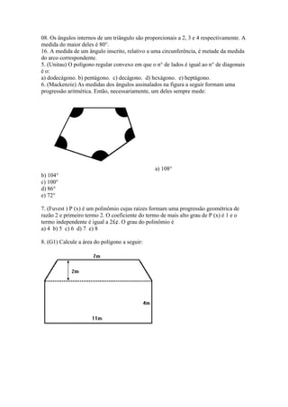 08. Os ângulos internos de um triângulo são proporcionais a 2, 3 e 4 respectivamente. A
medida do maior deles é 80°.
16. A medida de um ângulo inscrito, relativo a uma circunferência, é metade da medida
do arco correspondente.
5. (Unitau) O polígono regular convexo em que o n° de lados é igual ao n° de diagonais
é o:
a) dodecágono. b) pentágono. c) decágono. d) hexágono. e) heptágono.
6. (Mackenzie) As medidas dos ângulos assinalados na figura a seguir formam uma
progressão aritmética. Então, necessariamente, um deles sempre mede:
a) 108°
b) 104°
c) 100°
d) 86°
e) 72°
7. (Fuvest ) P (x) é um polinômio cujas raízes formam uma progressão geométrica de
razão 2 e primeiro termo 2. O coeficiente do termo de mais alto grau de P (x) é 1 e o
termo independente é igual a 2£¢. O grau do polinômio é
a) 4 b) 5 c) 6 d) 7 e) 8
8. (G1) Calcule a área do polígono a seguir:
 