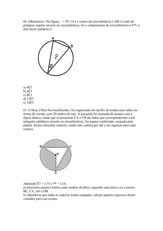 66. (Mackenzie ) Na figura, ‘ = 30°, O é o centro da circunferência e AB é o lado do
polígono regular inscrito na circunferência. Se o comprimento da circunferência é 4™, a
área desse polígono é:
a) 4Ë3
b) 6Ë3
c) 8Ë3
d) 12Ë3
e) 16Ë3
67. (Ufscar ) Para fins beneficentes, foi organizado um desfile de modas num salão em
forma de círculo, com 20 metros de raio. A passarela foi montada de acordo com a
figura abaixo, sendo que as passarelas CA e CB são lados que corresponderiam a um
triângulo eqüilátero inscrito na circunferência. No espaço sombreado, ocupado pela
platéia, foram colocadas cadeiras, sendo uma cadeira por m£ e um ingresso para cada
cadeira.
Adotando Ë3 = 1,73 e ™ = 3,14,
a) determine quantos metros cada modelo desfilou, seguindo uma única vez o roteiro
BC, CA, AO e OB.
b) sabendo-se que todas as cadeiras foram ocupadas, calcule quantos ingressos foram
vendidos para este evento.
 