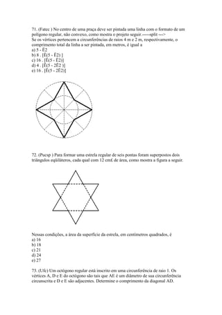 71. (Fatec ) No centro de uma praça deve ser pintada uma linha com o formato de um
polígono regular, não convexo, como mostra o projeto seguir.-----split --->
Se os vértices pertencem a circunferências de raios 4 m e 2 m, respectivamente, o
comprimento total da linha a ser pintada, em metros, é igual a
a) 5 - Ë2
b) 8 . [Ë(5 - Ë2) ]
c) 16 . [Ë(5 - Ë2)]
d) 4 . [Ë(5 - 2Ë2 )]
e) 16 . [Ë(5 - 2Ë2)]
72. (Pucsp ) Para formar uma estrela regular de seis pontas foram superpostos dois
triângulos eqüiláteros, cada qual com 12 cm£ de área, como mostra a figura a seguir.
Nessas condições, a área da superfície da estrela, em centímetros quadrados, é
a) 16
b) 18
c) 21
d) 24
e) 27
73. (Ufc) Um octógono regular está inscrito em uma circunferência de raio 1. Os
vértices A, D e E do octógono são tais que AE é um diâmetro de sua circunferência
circunscrita e D e E são adjacentes. Determine o comprimento da diagonal AD.
 