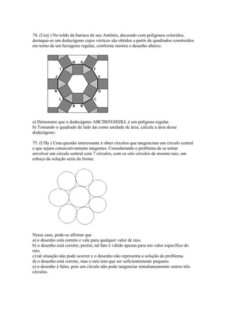 74. (Uerj ) No toldo da barraca de seu Antônio, decorado com polígonos coloridos,
destaque-se um dodecágono cujos vértices são obtidos a partir de quadrados construídos
em torno de um hexágono regular, conforme mostra o desenho abaixo.
a) Demonstre que o dodecágono ABCDEFGHIJKL é um polígono regular.
b) Tomando o quadrado de lado åæ como unidade de área, calcule a área desse
dodecágono.
75. (Ufla ) Uma questão interessante é obter círculos que tangenciam um círculo central
e que sejam consecutivamente tangentes. Considerando o problema de se tentar
envolver um círculo central com 7 círculos, com os oito círculos de mesmo raio, um
esboço da solução seria da forma:
Nesse caso, pode-se afirmar que
a) o desenho está correto e vale para qualquer valor de raio.
b) o desenho está correto; porém, tal fato é válido apenas para um valor específico do
raio.
c) tal situação não pode ocorrer e o desenho não representa a solução do problema.
d) o desenho está correto, mas o raio tem que ser suficientemente pequeno.
e) o desenho é falso, pois um círculo não pode tangenciar simultaneamente outros três
círculos.
 