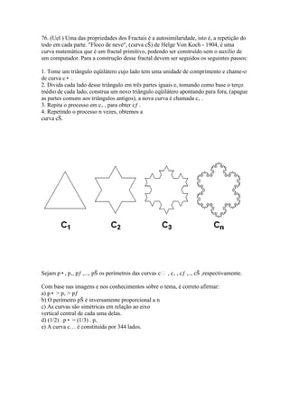 76. (Uel ) Uma das propriedades dos Fractais é a autosimilaridade, isto é, a repetição do
todo em cada parte. "Floco de neve", (curva cŠ) de Helge Von Koch - 1904, é uma
curva matemática que é um fractal primitivo, podendo ser construído sem o auxílio de
um computador. Para a construção desse fractal devem ser seguidos os seguintes passos:
1. Tome um triângulo eqüilátero cujo lado tem uma unidade de comprimento e chame-o
de curva c• .
2. Divida cada lado desse triângulo em três partes iguais e, tomando como base o terço
médio de cada lado, construa um novo triângulo eqüilátero apontando para fora, (apague
as partes comuns aos triângulos antigos), a nova curva é chamada c‚ .
3. Repita o processo em c‚ , para obter cƒ .
4. Repetindo o processo n vezes, obtemos a
curva cŠ.
Sejam p•, p‚, pƒ ,..., pŠ os perímetros das curvas c , c‚ , cƒ ,.., cŠ ,respectivamente.
Com base nas imagens e nos conhecimentos sobre o tema, é correto afirmar:
a) p• > p‚ > pƒ
b) O perímetro pŠ é inversamente proporcional a n
c) As curvas são simétricas em relação ao eixo
vertical central de cada uma delas.
d) (1/2) . p• = (1/3) . p‚
e) A curva c… é constituída por 344 lados.
 