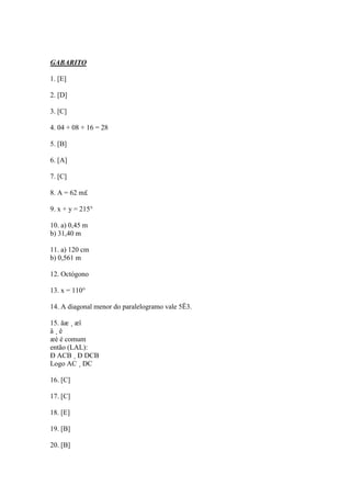 GABARITO
1. [E]
2. [D]
3. [C]
4. 04 + 08 + 16 = 28
5. [B]
6. [A]
7. [C]
8. A = 62 m£
9. x + y = 215°
10. a) 0,45 m
b) 31,40 m
11. a) 120 cm
b) 0,561 m
12. Octógono
13. x = 110°
14. A diagonal menor do paralelogramo vale 5Ë3.
15. åæ ¸ æî
â ¸ ê
æè é comum
então (LAL):
Ð ACB ¸ Ð DCB
Logo AC ¸ DC
16. [C]
17. [C]
18. [E]
19. [B]
20. [B]
 