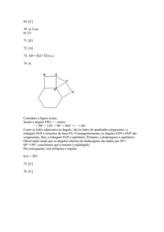 69. [C]
70. a) 3 cm
b) 3/2
71. [E]
72. [A]
73. AD = Ë(2+ Ë2) u.c.
74. a)
Considere a figura acima.
Sendo o ângulo FPG = ‘, temos:
‘ + 90° + 120° + 90° = 360° => ‘ = 60°.
Como os lados adjacentes ao ângulo ‘são os lados de quadrados congruentes, o
triângulo FGP é isósceles de base FG. Consequentemente, os ângulos GFP e FGP são
congruentes. Daí, o triângulo FGP é eqüilátero. Portanto, o dodecágono é eqüilátero.
Observando ainda que os ângulos internos do dodecágono são dados por 90°+
60°=150°, concluímos que o mesmo é eqüiângulo.
Por conseguinte, este polígono é regular.
b) 6 + 3Ë3
75. [C]
76. [C]
 