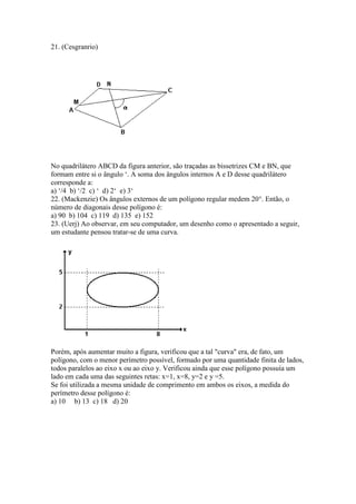 21. (Cesgranrio)
No quadrilátero ABCD da figura anterior, são traçadas as bissetrizes CM e BN, que
formam entre si o ângulo ‘. A soma dos ângulos internos A e D desse quadrilátero
corresponde a:
a) ‘/4 b) ‘/2 c) ‘ d) 2‘ e) 3‘
22. (Mackenzie) Os ângulos externos de um polígono regular medem 20°. Então, o
número de diagonais desse polígono é:
a) 90 b) 104 c) 119 d) 135 e) 152
23. (Uerj) Ao observar, em seu computador, um desenho como o apresentado a seguir,
um estudante pensou tratar-se de uma curva.
Porém, após aumentar muito a figura, verificou que a tal "curva" era, de fato, um
polígono, com o menor perímetro possível, formado por uma quantidade finita de lados,
todos paralelos ao eixo x ou ao eixo y. Verificou ainda que esse polígono possuía um
lado em cada uma das seguintes retas: x=1, x=8, y=2 e y =5.
Se foi utilizada a mesma unidade de comprimento em ambos os eixos, a medida do
perímetro desse polígono é:
a) 10 b) 13 c) 18 d) 20
 