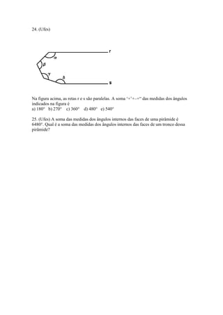 24. (Ufes)
Na figura acima, as retas r e s são paralelas. A soma ‘+’+–+“ das medidas dos ângulos
indicados na figura é
a) 180° b) 270° c) 360° d) 480° e) 540°
25. (Ufes) A soma das medidas dos ângulos internos das faces de uma pirâmide é
6480°. Qual é a soma das medidas dos ângulos internos das faces de um tronco dessa
pirâmide?
 