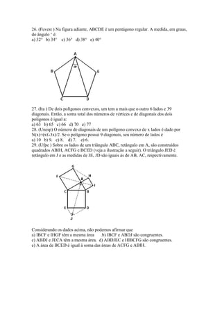 26. (Fuvest ) Na figura adiante, ABCDE é um pentágono regular. A medida, em graus,
do ângulo ‘ é:
a) 32° b) 34° c) 36° d) 38° e) 40°
27. (Ita ) De dois polígonos convexos, um tem a mais que o outro 6 lados e 39
diagonais. Então, a soma total dos números de vértices e de diagonais dos dois
polígonos é igual a:
a) 63 b) 65 c) 66 d) 70 e) 77
28. (Unesp) O número de diagonais de um polígono convexo de x lados é dado por
N(x)=(x£-3x)/2. Se o polígono possui 9 diagonais, seu número de lados é
a) 10 b) 9. c) 8. d) 7. e) 6.
29. (Ufpe ) Sobre os lados de um triângulo ABC, retângulo em A, são construídos
quadrados ABIH, ACFG e BCED (veja a ilustração a seguir). O triângulo JED é
retângulo em J e as medidas de JE, JD são iguais às de AB, AC, respectivamente.
Considerando os dados acima, não podemos afirmar que
a) IBCF e IHGF têm a mesma área .b) IBCF e ABDJ são congruentes.
c) ABDJ e JECA têm a mesma área. d) ABDJEC e HIBCFG são congruentes.
e) A área de BCED é igual à soma das áreas de ACFG e ABIH.
 