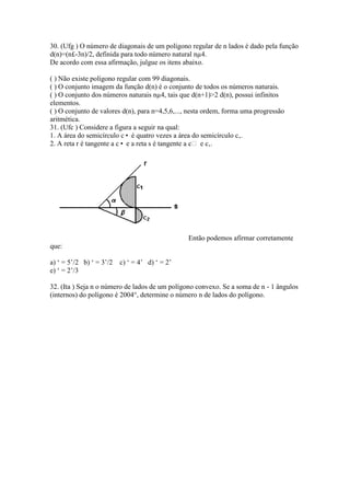 30. (Ufg ) O número de diagonais de um polígono regular de n lados é dado pela função
d(n)=(n£-3n)/2, definida para todo número natural nµ4.
De acordo com essa afirmação, julgue os itens abaixo.
( ) Não existe polígono regular com 99 diagonais.
( ) O conjunto imagem da função d(n) é o conjunto de todos os números naturais.
( ) O conjunto dos números naturais nµ4, tais que d(n+1)>2 d(n), possui infinitos
elementos.
( ) O conjunto de valores d(n), para n=4,5,6,..., nesta ordem, forma uma progressão
aritmética.
31. (Ufc ) Considere a figura a seguir na qual:
1. A área do semicírculo c• é quatro vezes a área do semicírculo c‚.
2. A reta r é tangente a c• e a reta s é tangente a c e c‚.
Então podemos afirmar corretamente
que:
a) ‘ = 5’/2 b) ‘ = 3’/2 c) ‘ = 4’ d) ‘ = 2’
e) ‘ = 2’/3
32. (Ita ) Seja n o número de lados de um polígono convexo. Se a soma de n - 1 ângulos
(internos) do polígono é 2004°, determine o número n de lados do polígono.
 