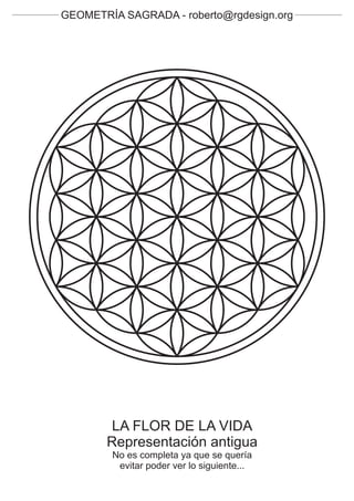 GEOMETRÍA SAGRADA - roberto@rgdesign.org




        LA FLOR DE LA VIDA
       Representación antigua
        No es completa ya que se quería
         evitar poder ver lo siguiente...
 