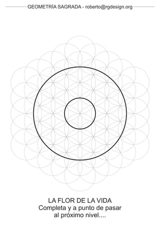 GEOMETRÍA SAGRADA - roberto@rgdesign.org




      LA FLOR DE LA VIDA
    Completa y a punto de pasar
        al próximo nivel....
 