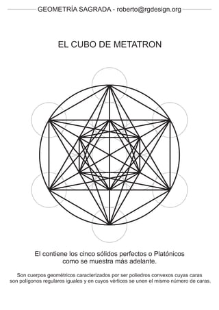 GEOMETRÍA SAGRADA - roberto@rgdesign.org




                    EL CUBO DE METATRON




          El contiene los cinco sólidos perfectos o Platónicos
                    como se muestra más adelante.

   Son cuerpos geométricos caracterizados por ser poliedros convexos cuyas caras
son polígonos regulares iguales y en cuyos vértices se unen el mismo número de caras.
 