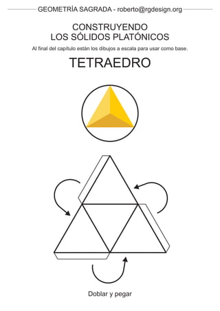GEOMETRÍA SAGRADA - roberto@rgdesign.org

            CONSTRUYENDO
        LOS SÓLIDOS PLATÓNICOS
Al final del capítulo están los dibujos a escala para usar como base.


                TETRAEDRO




                        Doblar y pegar
 