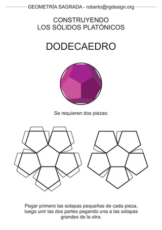 GEOMETRÍA SAGRADA - roberto@rgdesign.org

         CONSTRUYENDO
     LOS SÓLIDOS PLATÓNICOS


         DODECAEDRO




             Se requieren dos piezas:




Pegar primero las solapas pequeñas de cada pieza,
luego unir las dos partes pegando una a las solapas
                 grandes de la otra.
 