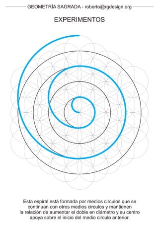 GEOMETRÍA SAGRADA - roberto@rgdesign.org

                EXPERIMENTOS




  Esta espiral está formada por medios circulos que se
     continuan con otros medios circulos y mantienen
la relación de aumentar el doble en diámetro y su centro
      apoya sobre el inicio del medio circulo anterior.
 
