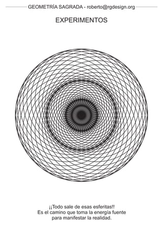 GEOMETRÍA SAGRADA - roberto@rgdesign.org

          EXPERIMENTOS




        ¡¡Todo sale de esas esferitas!!
   Es el camino que toma la energía fuente
          para manifestar la realidad.
 
