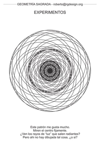 GEOMETRÍA SAGRADA - roberto@rgdesign.org

           EXPERIMENTOS




        Este patrón me gusta mucho.
          Miren el centro fijamente.
 ¿Ven los rayos de “luz” que salen radiantes?
  Pero ahi no hay dibujada tal cosa, ¿o si?
 