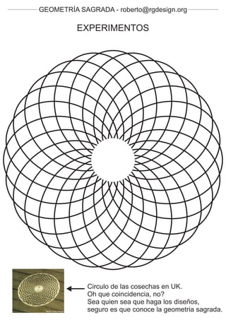 GEOMETRÍA SAGRADA - roberto@rgdesign.org

          EXPERIMENTOS




             Circulo de las cosechas en UK.
             Oh que coincidencia, no?
             Sea quien sea que haga los diseños,
             seguro es que conoce la geometria sagrada.
 
