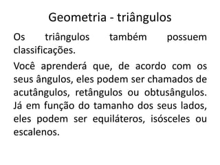 Geometria - triângulos
Os triângulos também possuem
classificações.
Você aprenderá que, de acordo com os
seus ângulos, eles podem ser chamados de
acutângulos, retângulos ou obtusângulos.
Já em função do tamanho dos seus lados,
eles podem ser equiláteros, isósceles ou
escalenos.
 