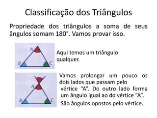 Classificação dos Triângulos
Propriedade dos triângulos a soma de seus
ângulos somam 180°. Vamos provar isso.
Aqui temos um triângulo
qualquer.
Vamos prolongar um pouco os
dois lados que passam pelo
vértice “A”. Do outro lado forma
um ângulo igual ao do vértice “A”.
São ângulos opostos pelo vértice.
 