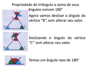 Propriedade do triângulo a soma de seus
ângulos somam 180°
Agora vamos deslizar o ângulo do
vértice “B”, sem alterar seu valor.
Deslizando o ângulo do vértice
“C” sem alterar seu valor.
Temos um ângulo raso de 180°
 