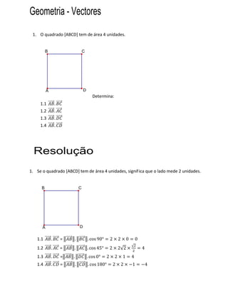 Geometria - Vectores
 1. O quadrado [ABCD] tem de área 4 unidades.


          B                           C




          A                           D
                                             Determina:
     1.1          .
     1.2          .
     1.3          .
     1.4          .




  Resolução
1. Se o quadrado [ABCD] tem de área 4 unidades, signif ica que o lado mede 2 unidades.


      B                           C




      A                           D


   1.1        .       =   .               . cos 90°       2       2       0       0
                                                                              √
   1.2        .       =   .               . cos 45°       2       2√2                 4
   1.3        .       =   .               . cos 0°    2       2       1       4
   1.4        .       =       .           . cos 180°          2       2       1           4
 