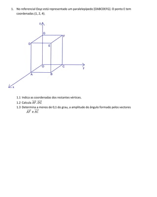 1. No referencial Oxyz está representado um paralelepípedo [OABCDEFG]. O ponto E tem
   coordenadas (1, 2, 4).

                      z


                          G
                                        F

              D
                              E




                          O            C                 y

                  A               B



 x


     1.1 Indica as coordenadas dos restantes vértices.
     1.2 Calcula   .
     1.3 Determina a menos de 0,1 do grau, a amplitude do ângulo formado pelos vectores
                 e
 