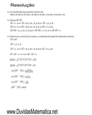 Resolução
1.1 As coordenadas dos restantes vértices são:
    O(0, 0, 0); D(1, 0, 4); F(0, 2, 4); G(0, 0, 4); B(1, 2, 0); A(1, 0, 0); C(0, 2, 0)

1.2 Calcula            .
            =F–A                = (0, 2, 4) – (1, 0, 0)      = (-1, 2, 4)
        =G–D                    = (0, 0, 4) – (1, 0, 4)      = (-1, 0, 0)
        .           = (-1, 2, 4). (-1, 0, 0)        .     =1+0+0            .   =1


1.3 Determina a menos de 0,1 do grau, a amplitude do ângulo formado pelos vectores
            e

            = (-1, 2, 4)

            =C–A                = (0, 2, 0) – (1, 0, 0)     = (-1, 2, 0)

        .           =1+4+0                 .   =5

                =          1       2   4 = √21

                =          1       2    0 = √5

                                       .
      cos                      =


      cos                      =
                                   √   √


      cos                      =
                                   √


                           = 60,8°




www.DuvidasMatematica.net
 