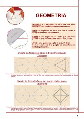 GEOMETRIA
                                                   Diâmetro é o segmento de recta que une dois
                                                   pontos da circunferência passando pelo centro.

                                                   Raio é o segmento de recta que une o centro a
                                                   qualquer ponto da circunferência.

                                                   Corda é um segmento de recta que une dois
                                                   pontos da circunferência sem passar pelo centro.

                                                   Arco é uma qualquer porção da circunferência
                                                   Semicircunferência é a porção da circunferência
                                                   limitada pelo centro.


                       Divisão da Circunferência em três partes iguais:
                                          Triângulo




Traça o diâmetro da circunferência. Com a ponta seca do compasso num dos pontos do diâmetro (A ou B) e com a ponta de lápis do
         compasso vai ao centro da circunferência e traça um arco. Esse arco vai cortar a circunferência em dois pontos que vão definir o
         triangulo.



                    Divisão da Circunferência em quatro partes iguais:
                                        Quadrado




Traça o diâmetro da circunferência. Com a ponta seca do compasso colocado num dos pontos do diâmetro (D ou B) abre o compasso numa
         medida maior do que o centro (O) e marca pequenos traços auxiliares, como vês na figura. Faz o mesmo para o outro ponto do
         diâmetro. Assim obténs dois pontos auxiliares que ligados te vão permitir encontrar mais dois pontos na circunferência (A e C). Liga
         A a B, B a C, C a D e obténs um quadrado.



                                                                                                                                           4
 