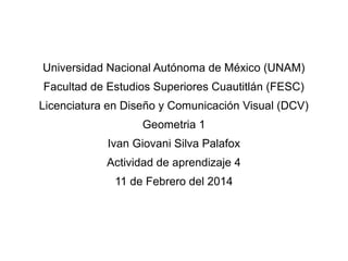 Universidad Nacional Autónoma de México (UNAM)
Facultad de Estudios Superiores Cuautitlán (FESC)
Licenciatura en Diseño y Comunicación Visual (DCV)
Geometria 1
Ivan Giovani Silva Palafox
Actividad de aprendizaje 4
11 de Febrero del 2014

 